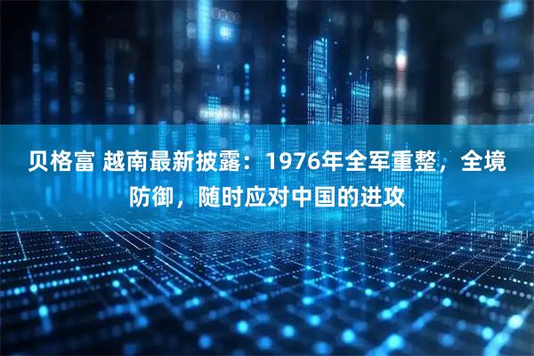贝格富 越南最新披露:1976年全军重整,全境防御,随时应对中国的进攻