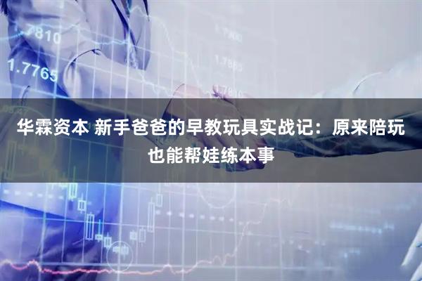 华霖资本 新手爸爸的早教玩具实战记：原来陪玩也能帮娃练本事