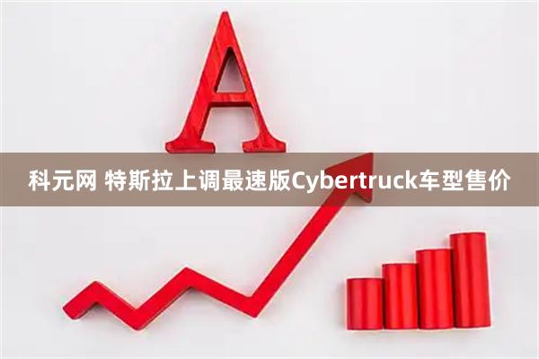 科元网 特斯拉上调最速版Cybertruck车型售价