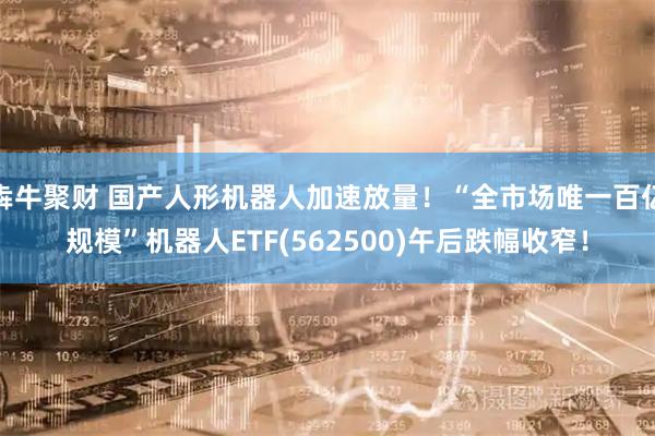 犇牛聚财 国产人形机器人加速放量!“全市场唯一百亿规模”机器人ETF(562500)午后跌幅收窄!