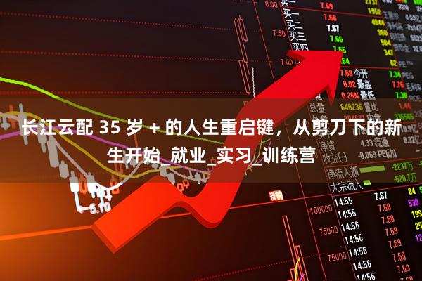 长江云配 35 岁 + 的人生重启键,从剪刀下的新生开始_就业_实习_训练营