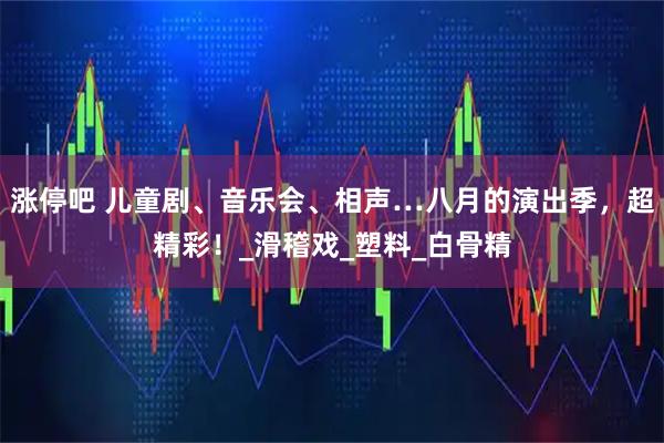 涨停吧 儿童剧、音乐会、相声…八月的演出季,超精彩!_滑稽戏_塑料_白骨精