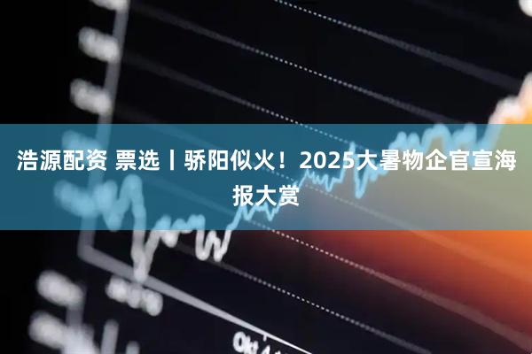 浩源配资 票选丨骄阳似火！2025大暑物企官宣海报大赏