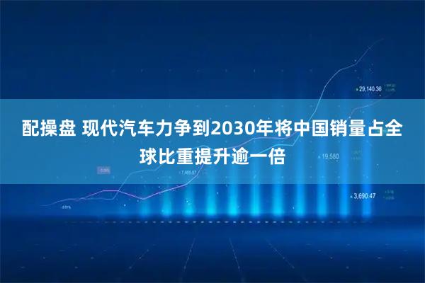 配操盘 现代汽车力争到2030年将中国销量占全球比重提升逾一倍