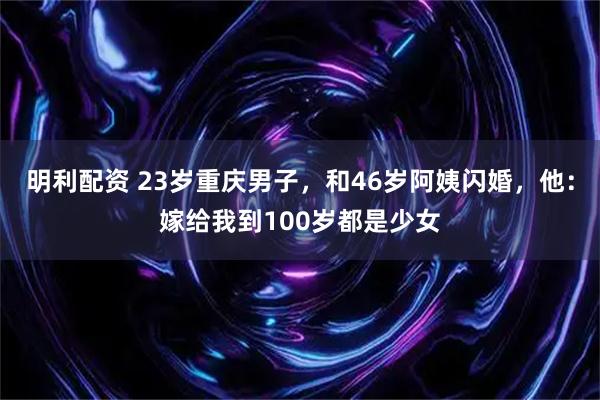 明利配资 23岁重庆男子，和46岁阿姨闪婚，他：嫁给我到100岁都是少女