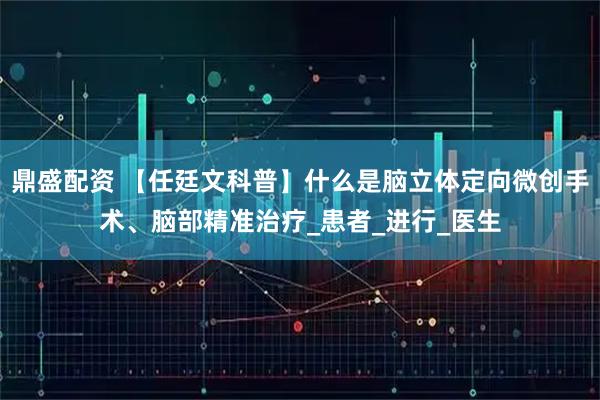 鼎盛配资 【任廷文科普】什么是脑立体定向微创手术、脑部精准治疗_患者_进行_医生