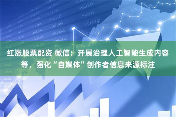 红涨股票配资 微信:开展治理人工智能生成内容等,强化“自媒体”创作者信息来源标注