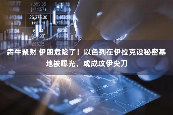 犇牛聚财 伊朗危险了！以色列在伊拉克设秘密基地被曝光，或成攻伊尖刀