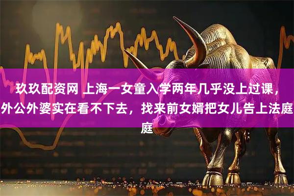 玖玖配资网 上海一女童入学两年几乎没上过课,外公外婆实在看不下去,找来前女婿把女儿告上法庭