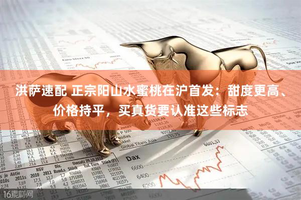 洪萨速配 正宗阳山水蜜桃在沪首发：甜度更高、价格持平，买真货要认准这些标志