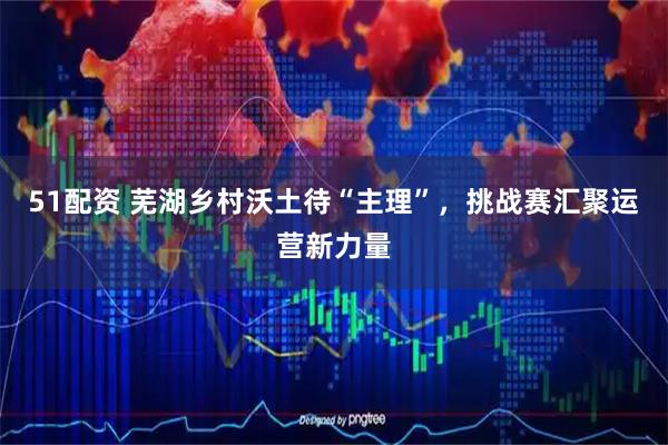 51配资 芜湖乡村沃土待“主理”,挑战赛汇聚运营新力量