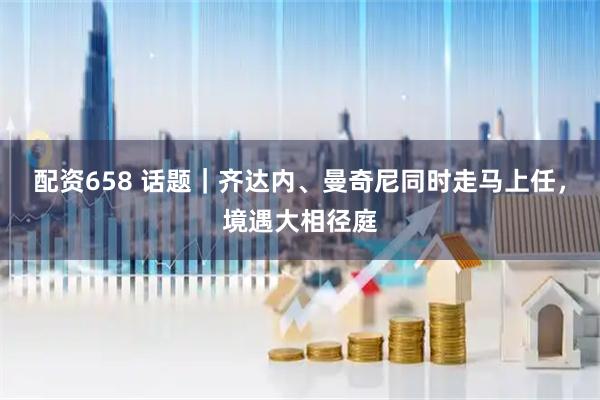 配资658 话题｜齐达内、曼奇尼同时走马上任，境遇大相径庭