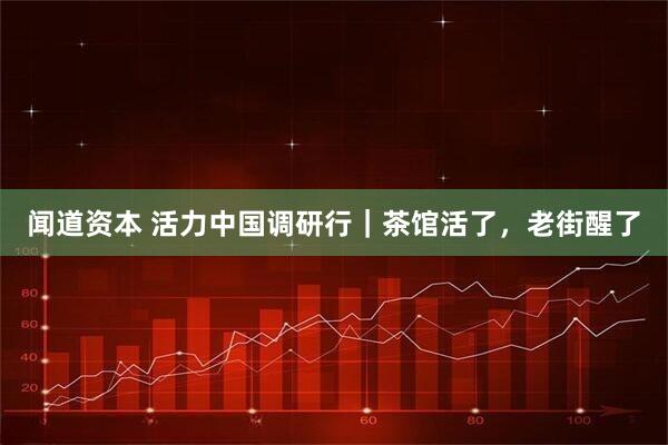 闻道资本 活力中国调研行｜茶馆活了，老街醒了