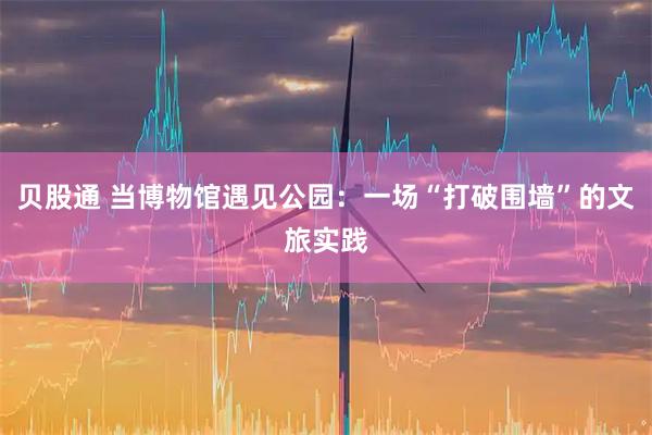 贝股通 当博物馆遇见公园：一场“打破围墙”的文旅实践