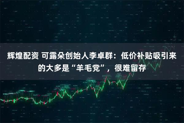 辉煌配资 可露朵创始人李卓群：低价补贴吸引来的大多是“羊毛党”，很难留存