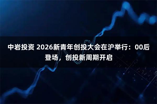 中岩投资 2026新青年创投大会在沪举行：00后登场，创投新周期开启